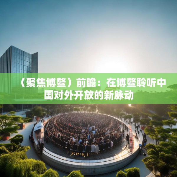 （聚焦博鳌）前瞻：在博鳌聆听中国对外开放的新脉动