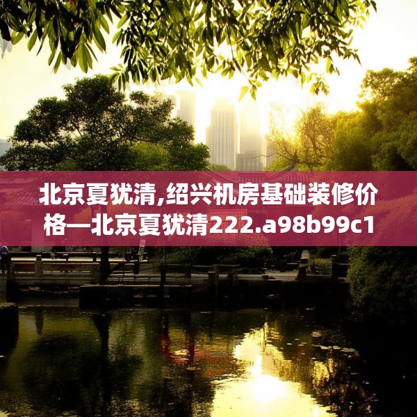 北京夏犹清,绍兴机房基础装修价格—北京夏犹清222.a98b99c102fgy.109dsfds