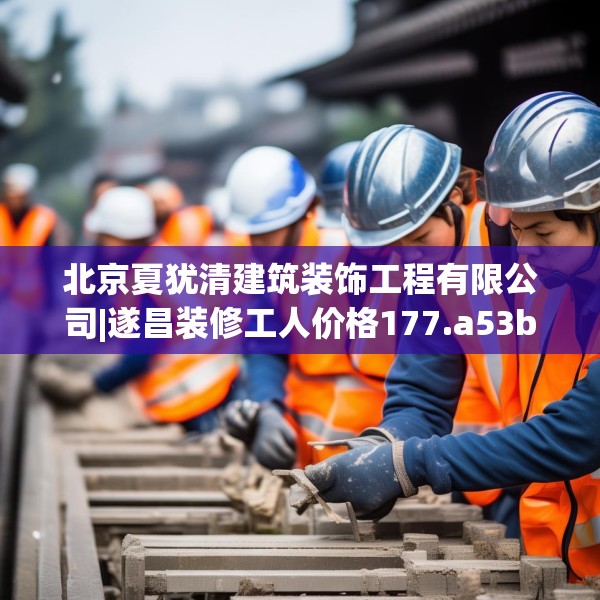 北京夏犹清建筑装饰工程有限公司|遂昌装修工人价格177.a53b54c57fgy.64fhsg