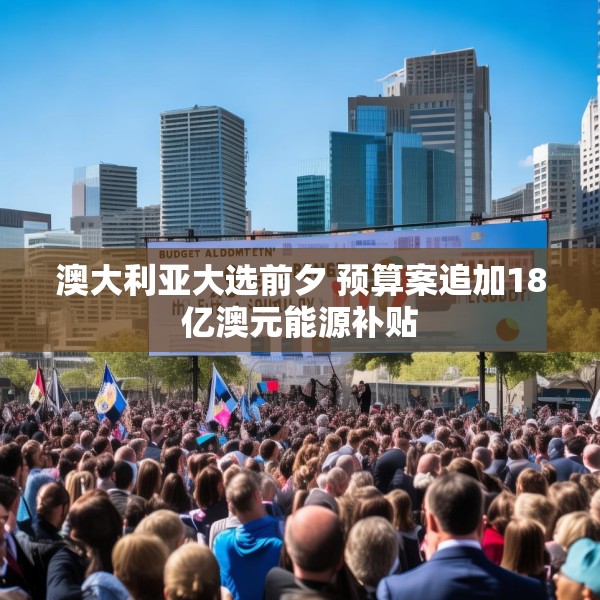 澳大利亚大选前夕 预算案追加18亿澳元能源补贴