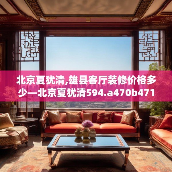 北京夏犹清,雄县客厅装修价格多少—北京夏犹清594.a470b471c474fgy.481nbn
