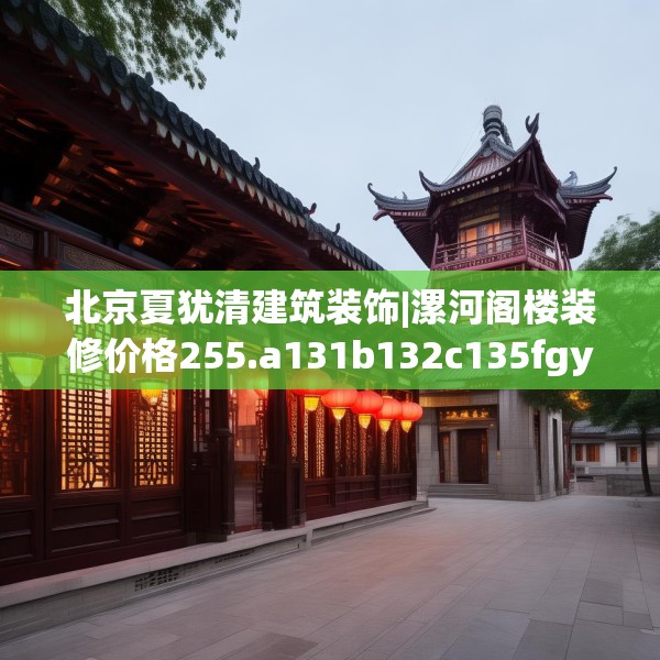 北京夏犹清建筑装饰|漯河阁楼装修价格255.a131b132c135fgy.142uyk