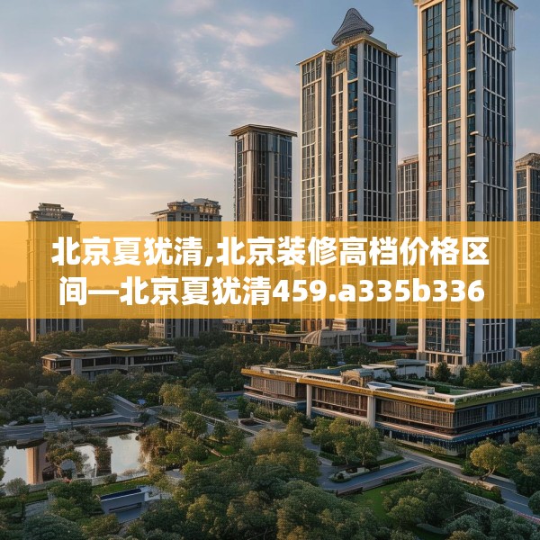 北京夏犹清,北京装修高档价格区间—北京夏犹清459.a335b336c339fgy.346fghfd
