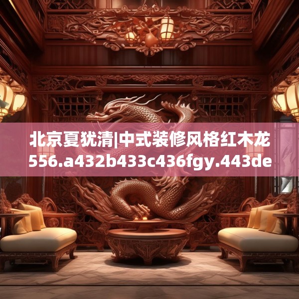 北京夏犹清|中式装修风格红木龙556.a432b433c436fgy.443dewqe