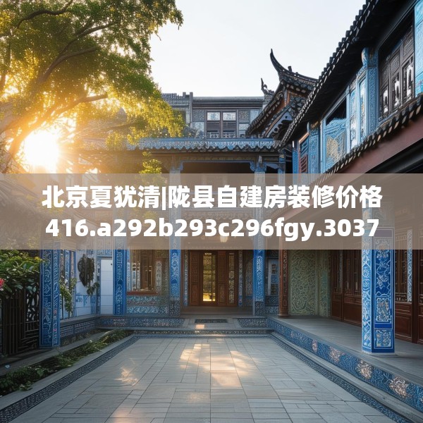 北京夏犹清|陇县自建房装修价格416.a292b293c296fgy.30376668