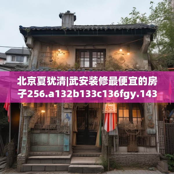 北京夏犹清|武安装修最便宜的房子256.a132b133c136fgy.143htyj