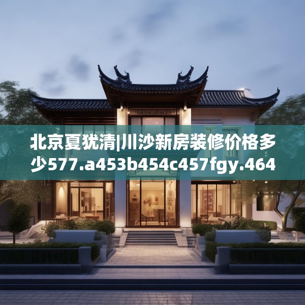 北京夏犹清|川沙新房装修价格多少577.a453b454c457fgy.464jhhj