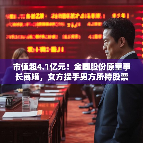 市值超4.1亿元！金圆股份原董事长离婚，女方接手男方所持股票