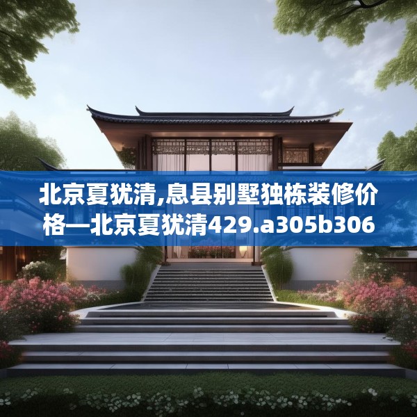 北京夏犹清,息县别墅独栋装修价格—北京夏犹清429.a305b306c309fgy.316fhsg