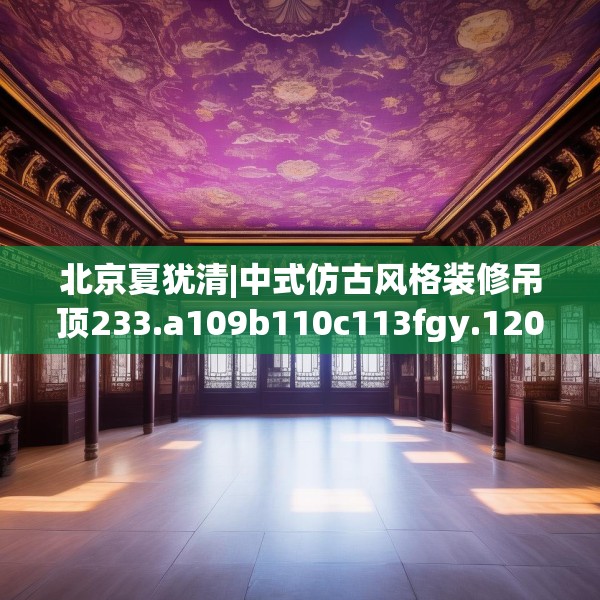 北京夏犹清|中式仿古风格装修吊顶233.a109b110c113fgy.120bnbn