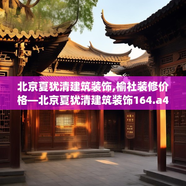 北京夏犹清建筑装饰,榆社装修价格—北京夏犹清建筑装饰164.a40b41c44fgy.5176682