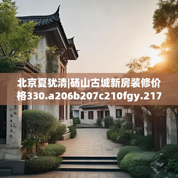 北京夏犹清|砀山古城新房装修价格330.a206b207c210fgy.217dsfds