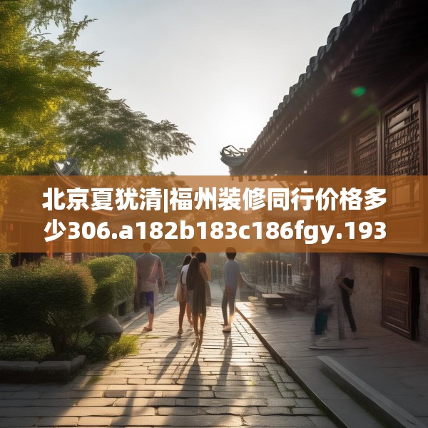 北京夏犹清|福州装修同行价格多少306.a182b183c186fgy.193nbn