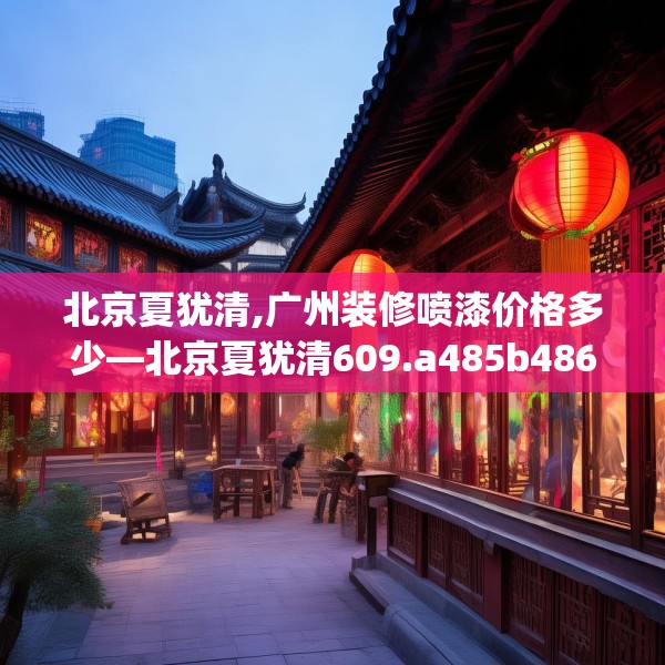 北京夏犹清,广州装修喷漆价格多少—北京夏犹清609.a485b486c489fgy.496fhsg