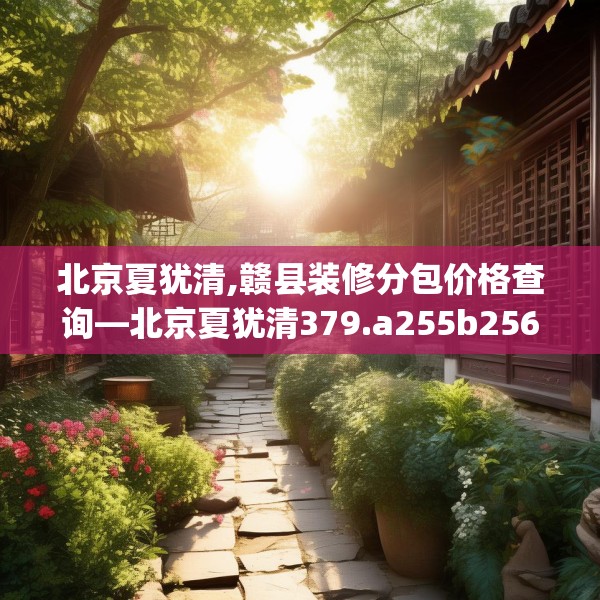 北京夏犹清,赣县装修分包价格查询—北京夏犹清379.a255b256c259fgy.266jhhj