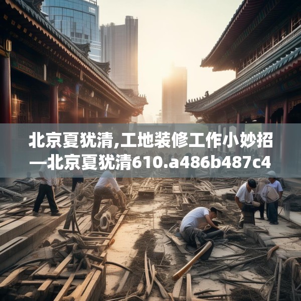 北京夏犹清,工地装修工作小妙招—北京夏犹清610.a486b487c490fgy.497dewqe