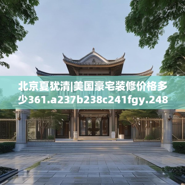 北京夏犹清|美国豪宅装修价格多少361.a237b238c241fgy.248jhhj