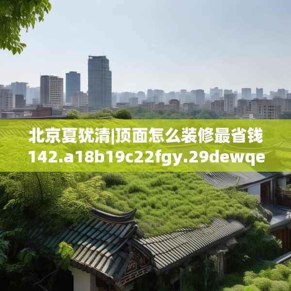 北京夏犹清|顶面怎么装修最省钱142.a18b19c22fgy.29dewqe