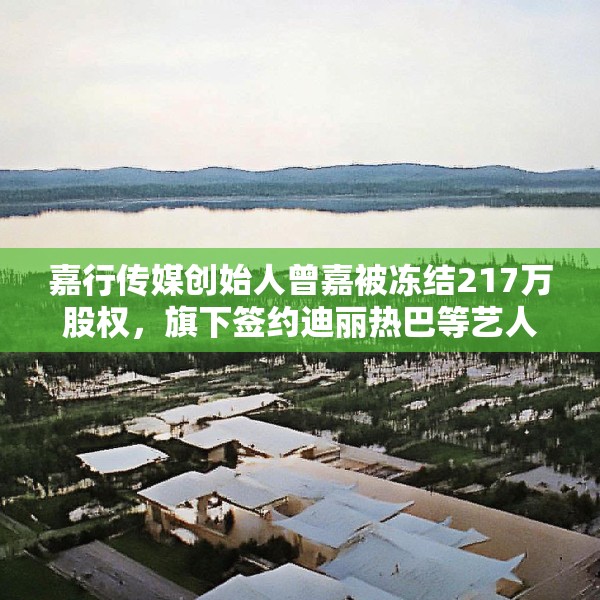 嘉行传媒创始人曾嘉被冻结217万股权，旗下签约迪丽热巴等艺人