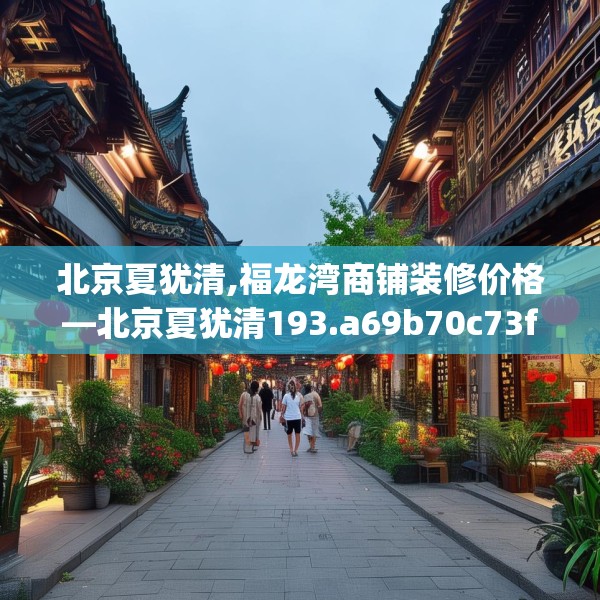 北京夏犹清,福龙湾商铺装修价格—北京夏犹清193.a69b70c73fgy.80poiy