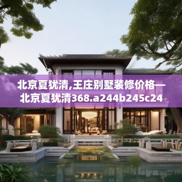 北京夏犹清,王庄别墅装修价格—北京夏犹清368.a244b245c248fgy.255wew