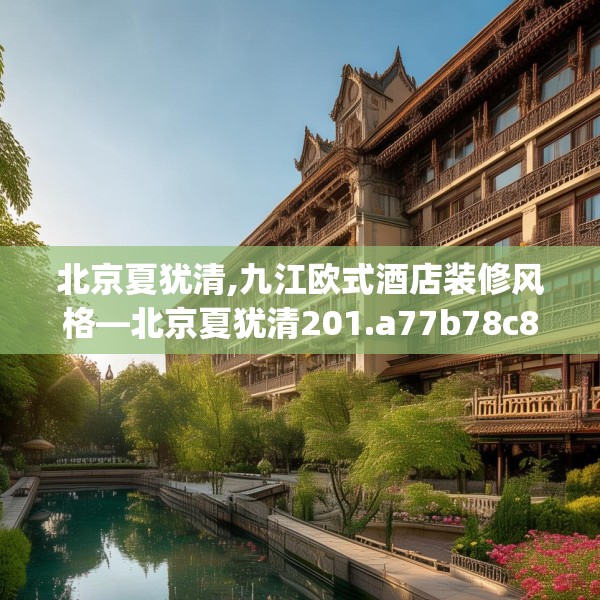 北京夏犹清,九江欧式酒店装修风格—北京夏犹清201.a77b78c81fgy.88uyk