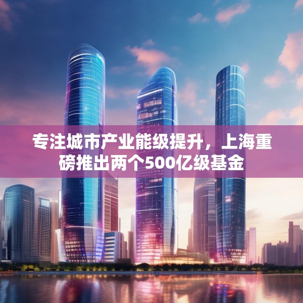 专注城市产业能级提升，上海重磅推出两个500亿级基金