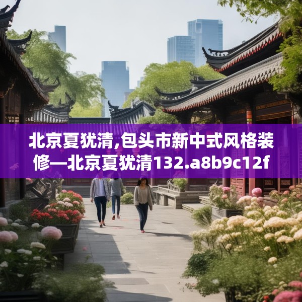 北京夏犹清,包头市新中式风格装修—北京夏犹清132.a8b9c12fgy.19dsfds