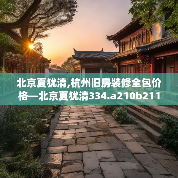 北京夏犹清,杭州旧房装修全包价格—北京夏犹清334.a210b211c214fgy.221sdA