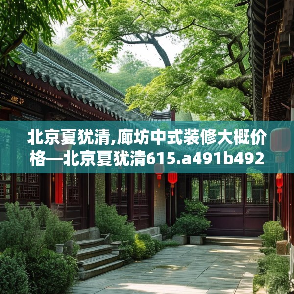 北京夏犹清,廊坊中式装修大概价格—北京夏犹清615.a491b492c495fgy.502uyk