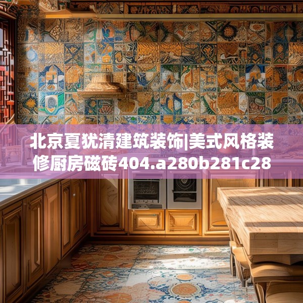 北京夏犹清建筑装饰|美式风格装修厨房磁砖404.a280b281c284fgy.291wew
