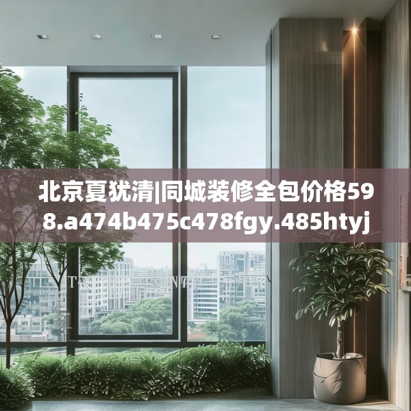 北京夏犹清|同城装修全包价格598.a474b475c478fgy.485htyj