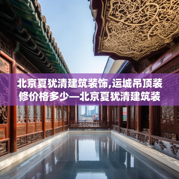 北京夏犹清建筑装饰,运城吊顶装修价格多少—北京夏犹清建筑装饰319.a195b196c199fgy.206poiy