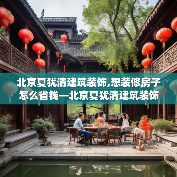 北京夏犹清建筑装饰,想装修房子怎么省钱—北京夏犹清建筑装饰123.adewqe