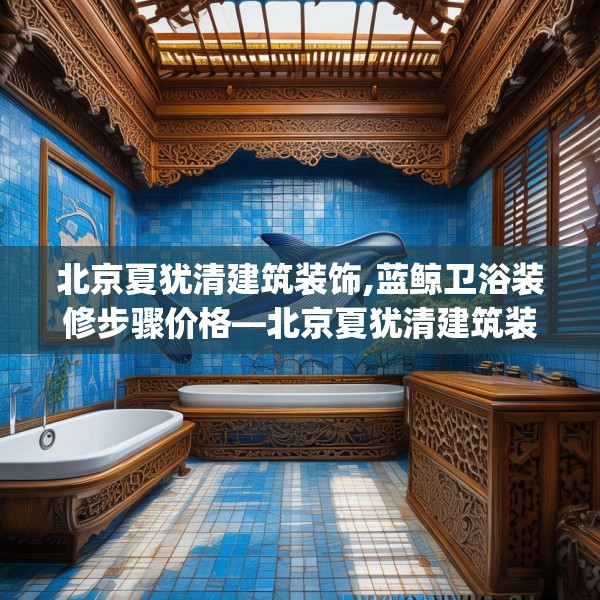 北京夏犹清建筑装饰,蓝鲸卫浴装修步骤价格—北京夏犹清建筑装饰513.a389b390c393fgy.400fghfd