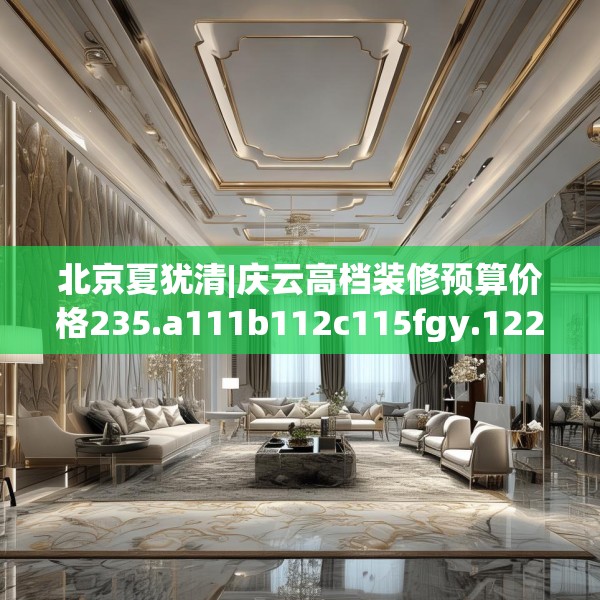 北京夏犹清|庆云高档装修预算价格235.a111b112c115fgy.122jhhj