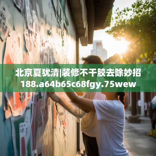 北京夏犹清|装修不干胶去除妙招188.a64b65c68fgy.75wew