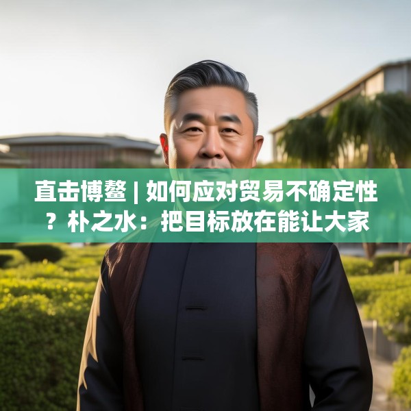 直击博鳌 | 如何应对贸易不确定性？朴之水：把目标放在能让大家共同获益的事情上