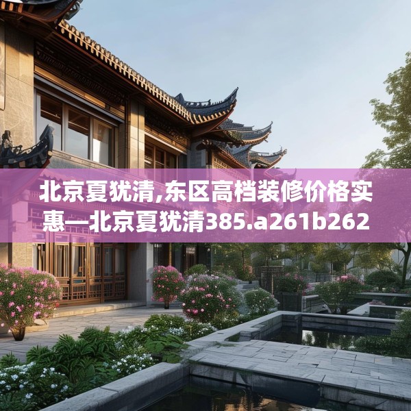 北京夏犹清,东区高档装修价格实惠—北京夏犹清385.a261b262c265fgy.272fdsfds