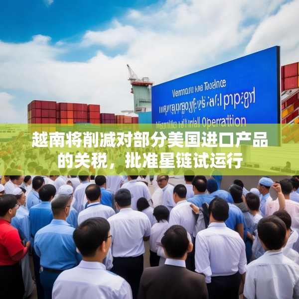 越南将削减对部分美国进口产品的关税，批准星链试运行