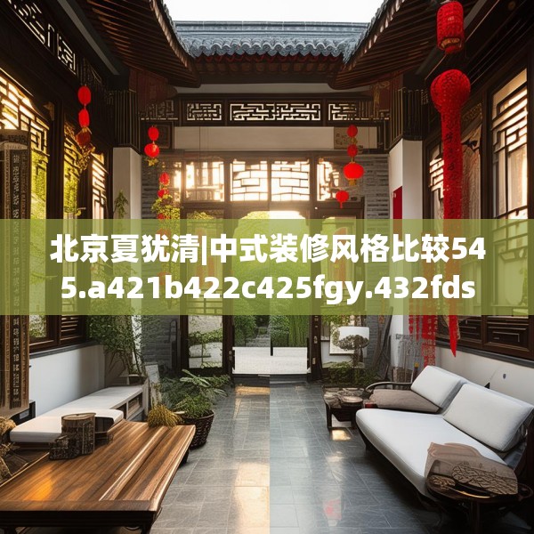 北京夏犹清|中式装修风格比较545.a421b422c425fgy.432fds