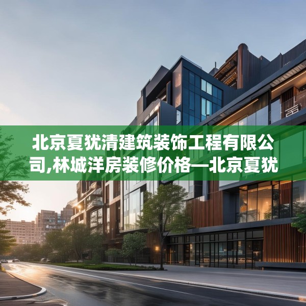 北京夏犹清建筑装饰工程有限公司,林城洋房装修价格—北京夏犹清建筑装饰工程有限公司416.a292b293c296fgy.30376668