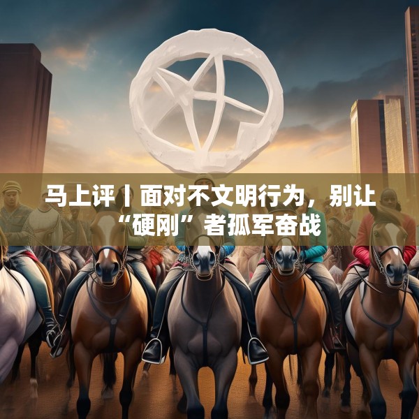马上评丨面对不文明行为，别让“硬刚”者孤军奋战