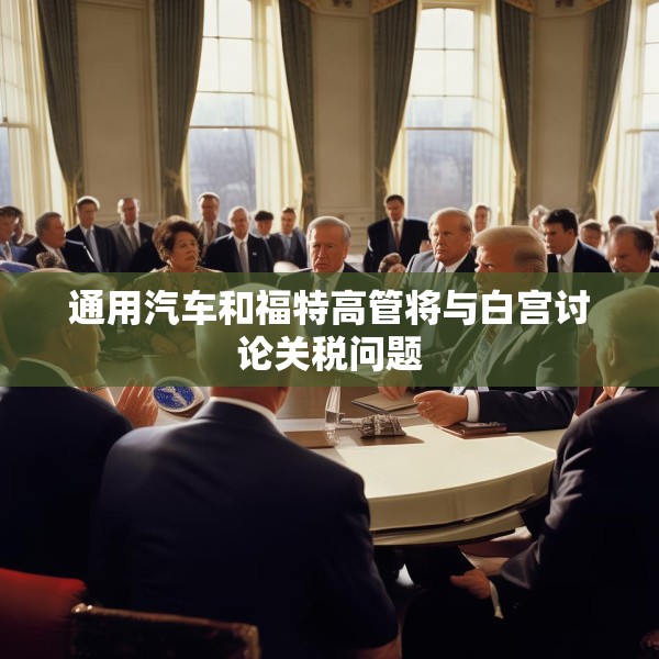 通用汽车和福特高管将与白宫讨论关税问题
