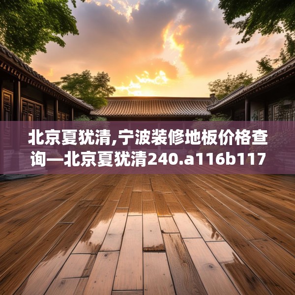 北京夏犹清,宁波装修地板价格查询—北京夏犹清240.a116b117c120fgy.127dsfds