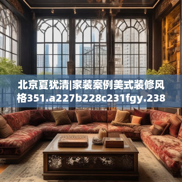 北京夏犹清|家装案例美式装修风格351.a227b228c231fgy.238fghfd