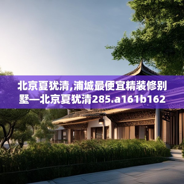 北京夏犹清,浦城最便宜精装修别墅—北京夏犹清285.a161b162c165fgy.172fhsg