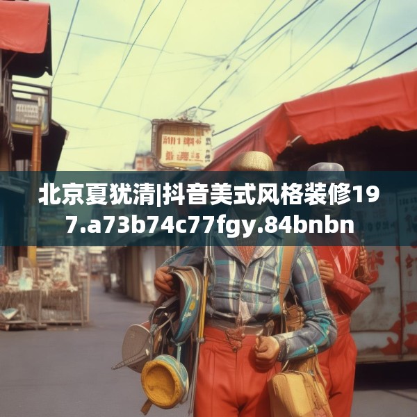 北京夏犹清|抖音美式风格装修197.a73b74c77fgy.84bnbn