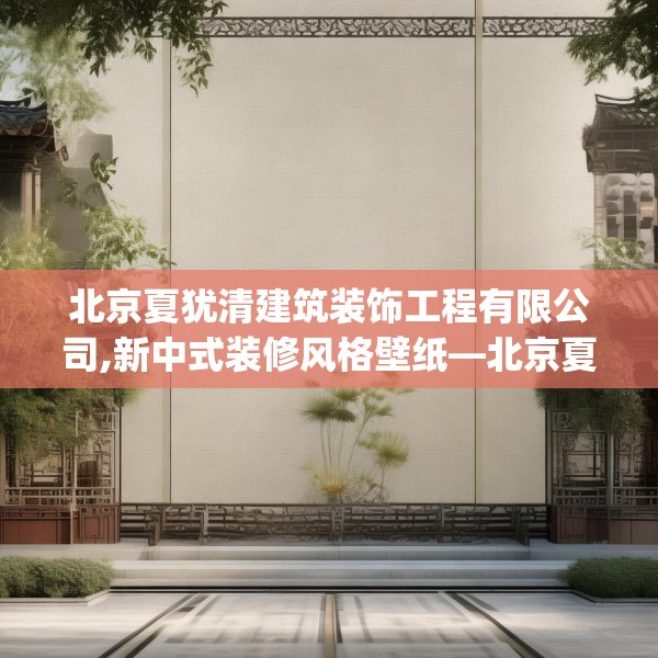 北京夏犹清建筑装饰工程有限公司,新中式装修风格壁纸—北京夏犹清建筑装饰工程有限公司141.a17b18c21fgy.28fhsg