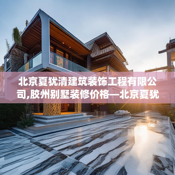 北京夏犹清建筑装饰工程有限公司,胶州别墅装修价格—北京夏犹清建筑装饰工程有限公司556.a432b433c436fgy.443dewqe